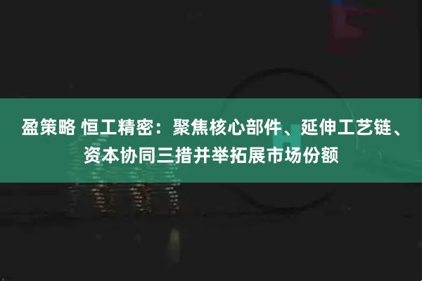 盈策略 恒工精密：聚焦核心部件、延伸工艺链、资本协同三措并举拓展市场份额