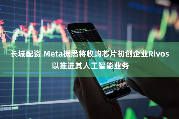 长城配资 Meta据悉将收购芯片初创企业Rivos 以推进其人工智能业务