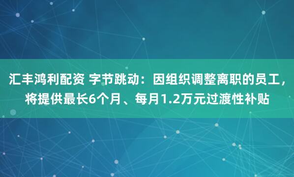 汇丰鸿利配资 字节跳动：因组织调整离职的员工，将提供最长6个月、每月1.2万元过渡性补贴