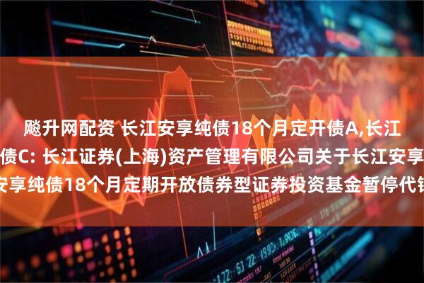 飚升网配资 长江安享纯债18个月定开债A,长江安享纯债18个月定开债C: 长江证券(上海)资产管理有限公司关于长江安享纯债18个月定期开放债券型证券投资基金暂停代销机构大额申购业务的公告