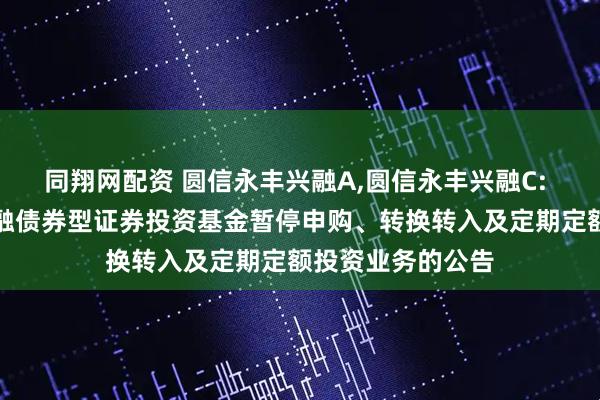同翔网配资 圆信永丰兴融A,圆信永丰兴融C: 关于圆信永丰兴融债券型证券投资基金暂停申购、转换转入及定期定额投资业务的公告