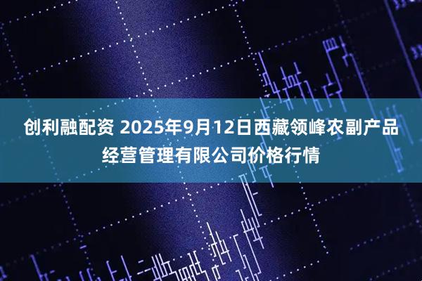 创利融配资 2025年9月12日西藏领峰农副产品经营管理有限公司价格行情