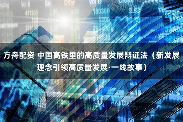 方舟配资 中国高铁里的高质量发展辩证法（新发展理念引领高质量发展·一线故事）