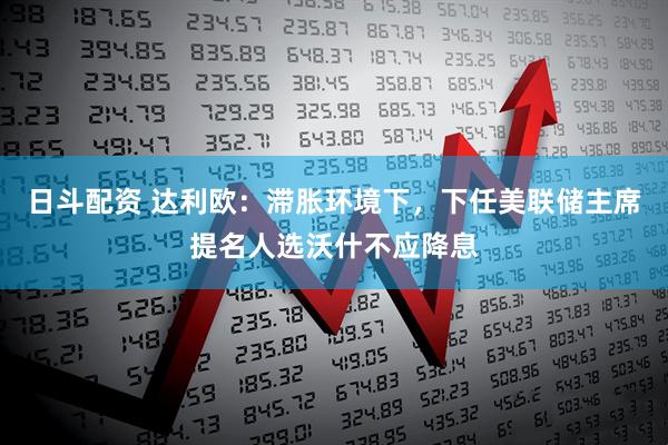日斗配资 达利欧：滞胀环境下，下任美联储主席提名人选沃什不应降息